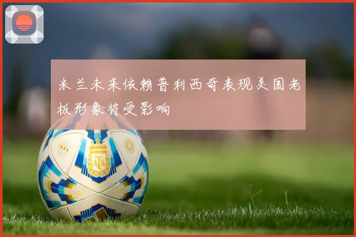 米兰未来依赖普利西奇表现美国老板形象将受影响