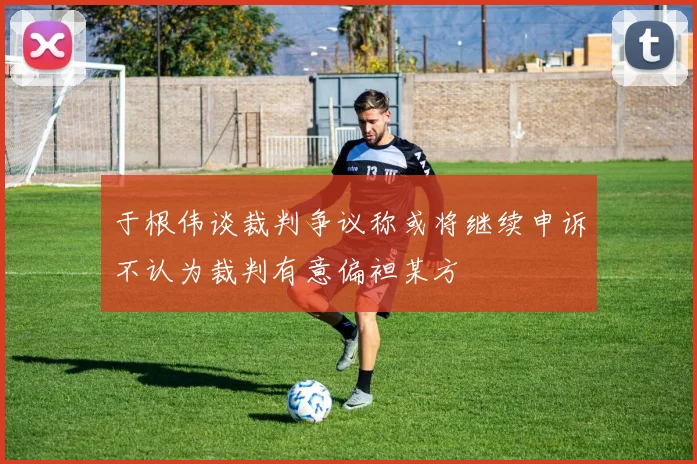 于根伟谈裁判争议称或将继续申诉不认为裁判有意偏袒某方