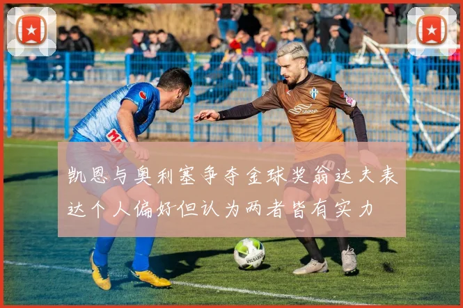 凯恩与奥利塞争夺金球奖翁达夫表达个人偏好但认为两者皆有实力