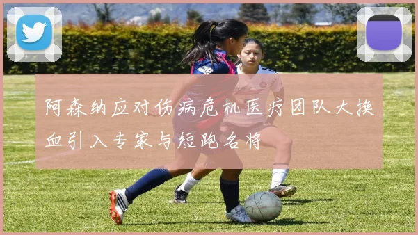 阿森纳应对伤病危机医疗团队大换血引入专家与短跑名将