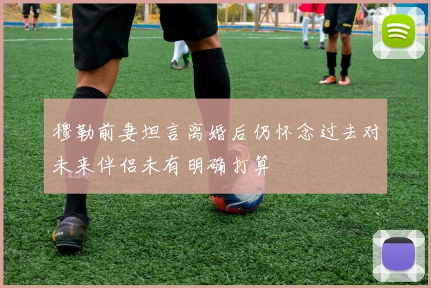 穆勒前妻坦言离婚后仍怀念过去对未来伴侣未有明确打算