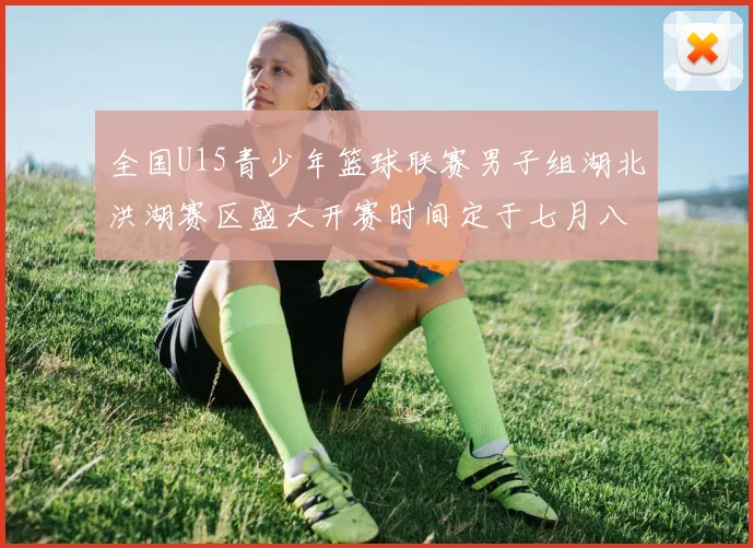 全国U15青少年篮球联赛男子组湖北洪湖赛区盛大开赛时间定于七月八日至十三日