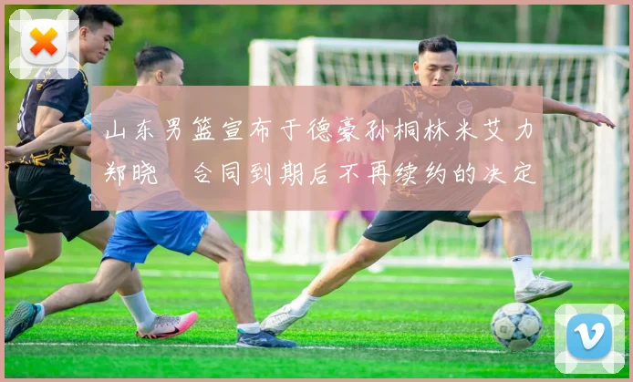 山东男篮宣布于德豪孙桐林米艾力郑晓垚合同到期后不再续约的决定