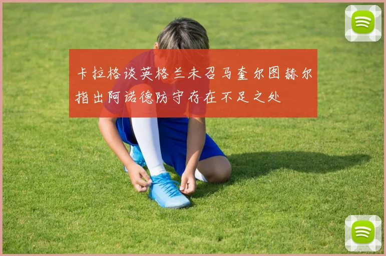卡拉格谈英格兰未召马奎尔图赫尔指出阿诺德防守存在不足之处