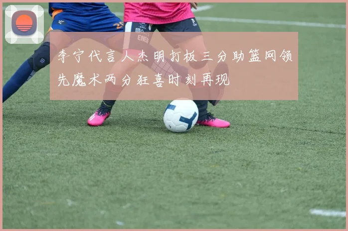 李宁代言人杰明打板三分助篮网领先魔术两分狂喜时刻再现