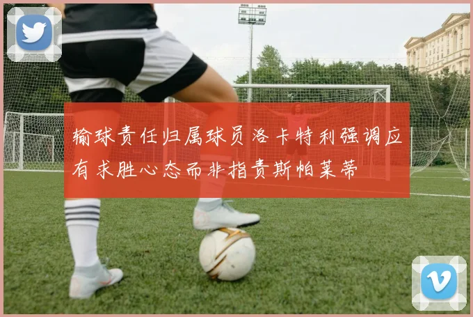 输球责任归属球员洛卡特利强调应有求胜心态而非指责斯帕莱蒂