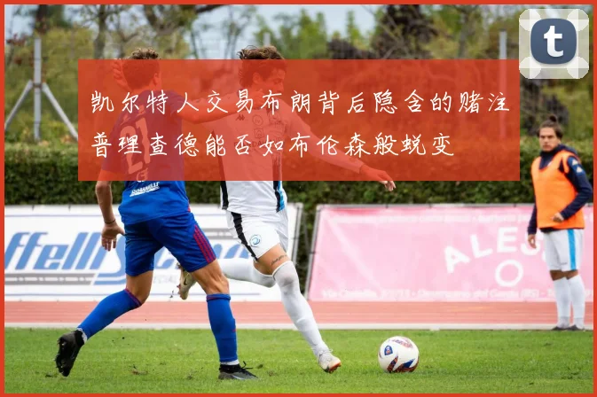 凯尔特人交易布朗背后隐含的赌注普理查德能否如布伦森般蜕变