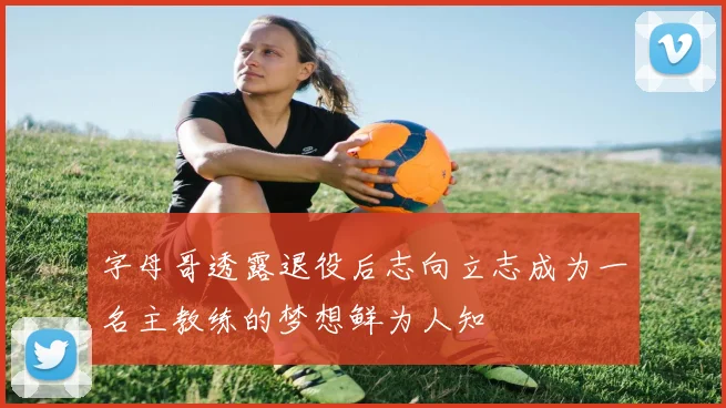 字母哥透露退役后志向立志成为一名主教练的梦想鲜为人知