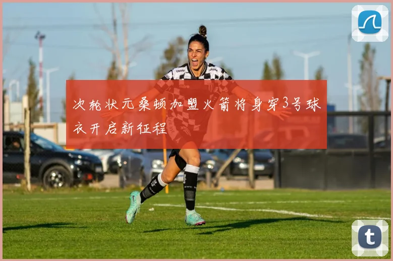 次轮状元桑顿加盟火箭将身穿3号球衣开启新征程