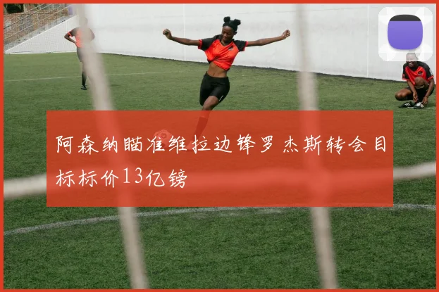 阿森纳瞄准维拉边锋罗杰斯转会目标标价13亿镑