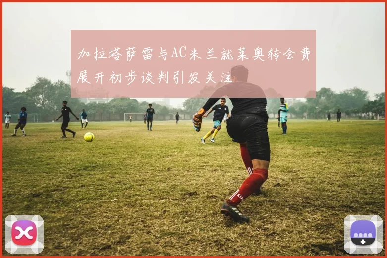 加拉塔萨雷与AC米兰就莱奥转会费展开初步谈判引发关注