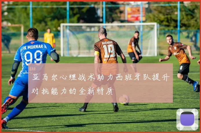 亚马尔心理战术助力西班牙队提升对抗能力的全新特质