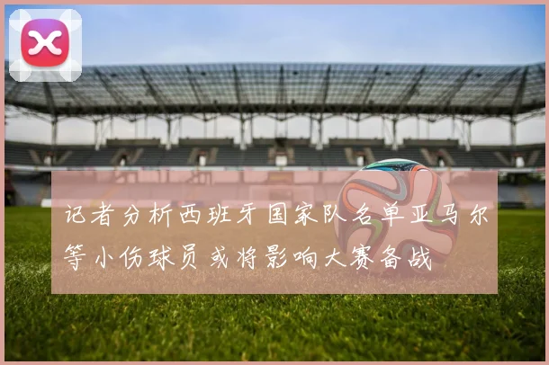 记者分析西班牙国家队名单亚马尔等小伤球员或将影响大赛备战